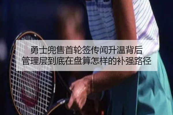 勇士兜售首轮签传闻升温背后 管理层到底在盘算怎样的补强路径